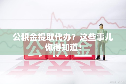 荔城公积金提取代办？这些事儿你得知道！