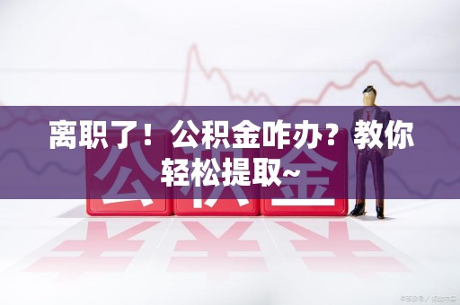 荔城离职了！公积金咋办？教你轻松提取~