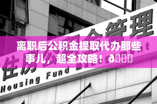 荔城离职后公积金提取代办那些事儿，超全攻略！😎