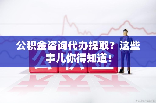 荔城公积金咨询代办提取？这些事儿你得知道！