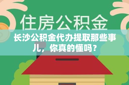 荔城长沙公积金代办提取那些事儿，你真的懂吗？