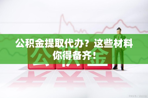 荔城公积金提取代办？这些材料你得备齐！
