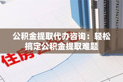 荔城公积金提取代办咨询：轻松搞定公积金提取难题